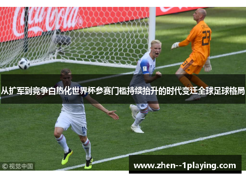 从扩军到竞争白热化世界杯参赛门槛持续抬升的时代变迁全球足球格局