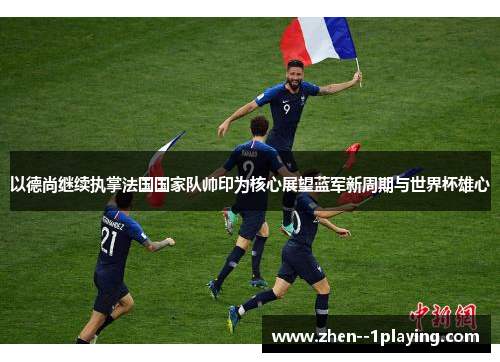 以德尚继续执掌法国国家队帅印为核心展望蓝军新周期与世界杯雄心