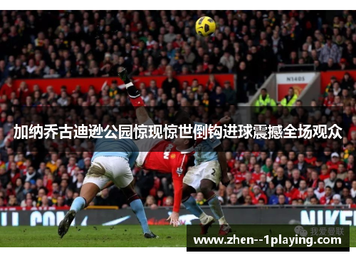 加纳乔古迪逊公园惊现惊世倒钩进球震撼全场观众
