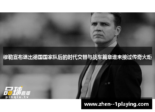 穆勒宣布退出德国国家队后的时代交替与战车篇章谁来接过传奇火炬